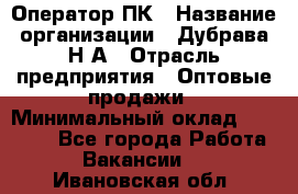 Оператор ПК › Название организации ­ Дубрава Н.А › Отрасль предприятия ­ Оптовые продажи › Минимальный оклад ­ 27 000 - Все города Работа » Вакансии   . Ивановская обл.